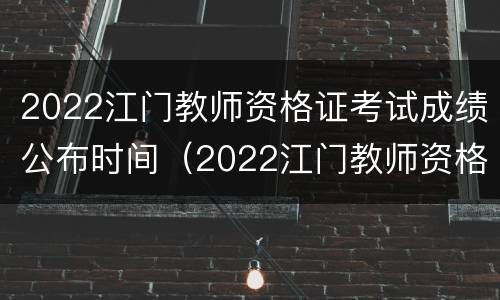 2022江门教师资格证考试成绩公布时间（2022江门教师资格证考试成绩公布时间）
