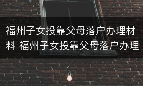 福州子女投靠父母落户办理材料 福州子女投靠父母落户办理材料清单