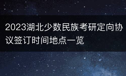 2023湖北少数民族考研定向协议签订时间地点一览