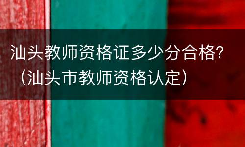 汕头教师资格证多少分合格？（汕头市教师资格认定）