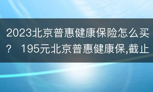 2023北京普惠健康保险怎么买？ 195元北京普惠健康保,截止时间