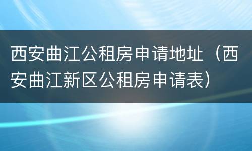 西安曲江公租房申请地址（西安曲江新区公租房申请表）