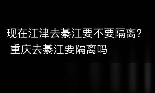 现在江津去綦江要不要隔离？ 重庆去綦江要隔离吗