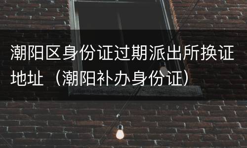 潮阳区身份证过期派出所换证地址（潮阳补办身份证）