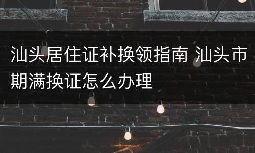 汕头居住证补换领指南 汕头市期满换证怎么办理