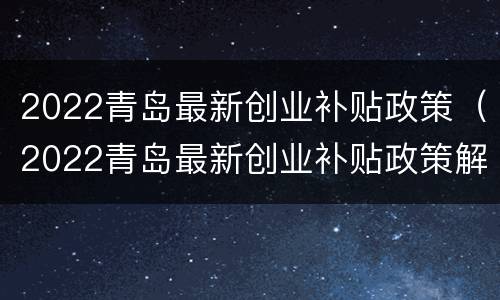 2022青岛最新创业补贴政策（2022青岛最新创业补贴政策解读）