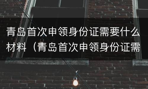 青岛首次申领身份证需要什么材料（青岛首次申领身份证需要什么材料和手续）
