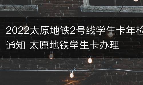 2022太原地铁2号线学生卡年检通知 太原地铁学生卡办理