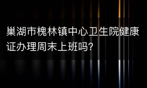 巢湖市槐林镇中心卫生院健康证办理周末上班吗？