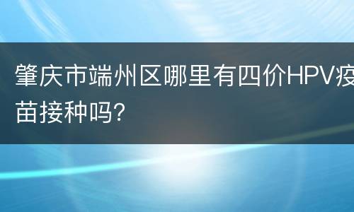 肇庆市端州区哪里有四价HPV疫苗接种吗？
