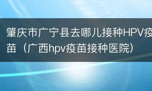 肇庆市广宁县去哪儿接种HPV疫苗（广西hpv疫苗接种医院）