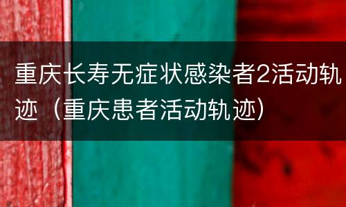 重庆长寿无症状感染者2活动轨迹（重庆患者活动轨迹）