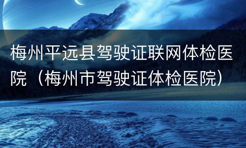 梅州平远县驾驶证联网体检医院（梅州市驾驶证体检医院）
