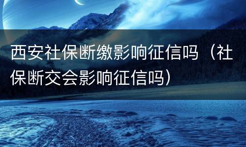 西安社保断缴影响征信吗（社保断交会影响征信吗）