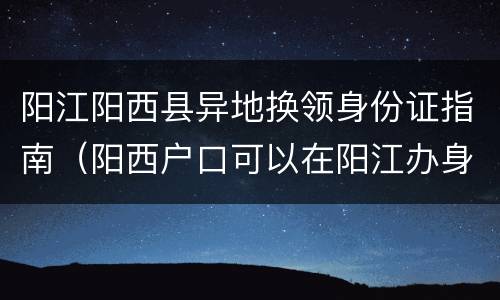 阳江阳西县异地换领身份证指南（阳西户口可以在阳江办身份证吗）