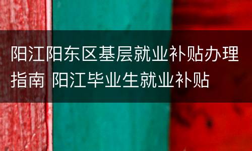 阳江阳东区基层就业补贴办理指南 阳江毕业生就业补贴