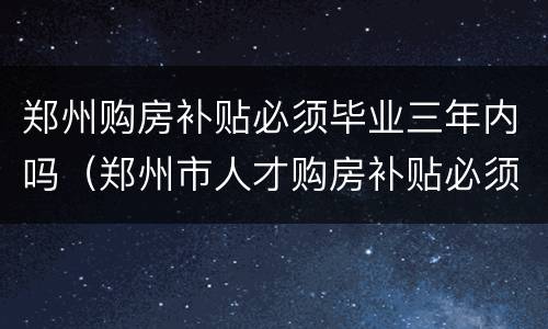 郑州购房补贴必须毕业三年内吗（郑州市人才购房补贴必须得毕业3年内吗?）
