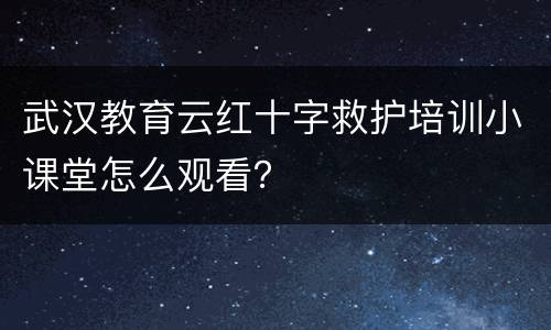 武汉教育云红十字救护培训小课堂怎么观看？