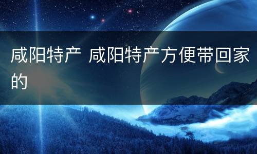 咸阳特产 咸阳特产方便带回家的