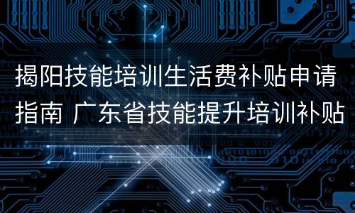 揭阳技能培训生活费补贴申请指南 广东省技能提升培训补贴申领