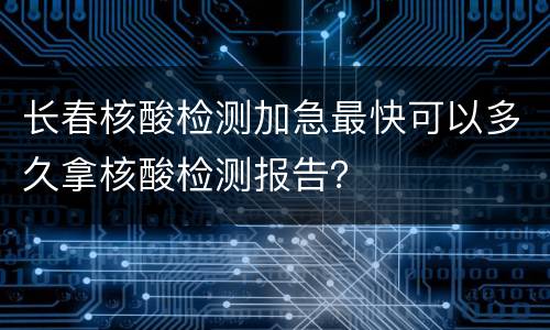 长春核酸检测加急最快可以多久拿核酸检测报告？