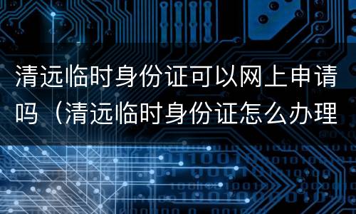 清远临时身份证可以网上申请吗（清远临时身份证怎么办理）