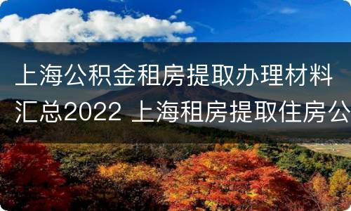 上海公积金租房提取办理材料汇总2022 上海租房提取住房公积金需要什么材料