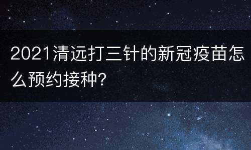 2021清远打三针的新冠疫苗怎么预约接种？