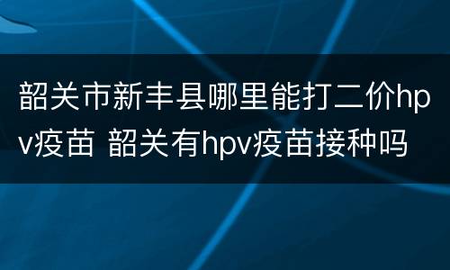 韶关市新丰县哪里能打二价hpv疫苗 韶关有hpv疫苗接种吗