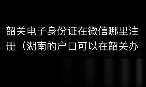 韶关电子身份证在微信哪里注册（湖南的户口可以在韶关办理身份证吗）