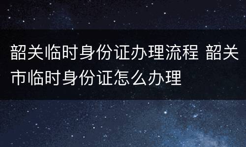 韶关临时身份证办理流程 韶关市临时身份证怎么办理