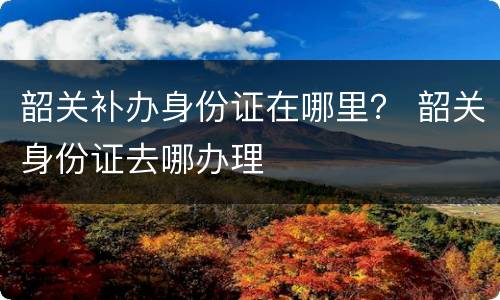 韶关补办身份证在哪里？ 韶关身份证去哪办理