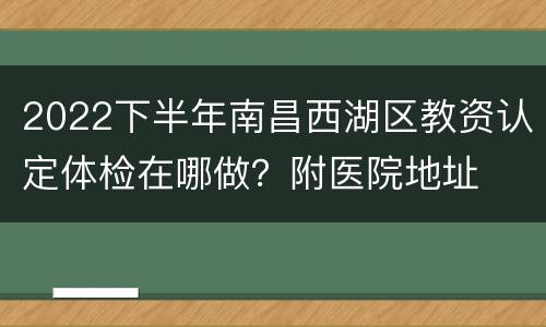 2022下半年南昌西湖区教资认定体检在哪做？附医院地址