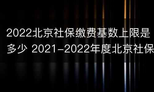 2022北京社保缴费基数上限是多少 2021-2022年度北京社保缴费基数上限