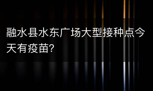 融水县水东广场大型接种点今天有疫苗？