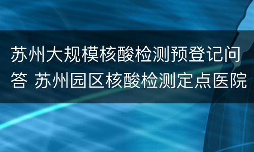 苏州大规模核酸检测预登记问答 苏州园区核酸检测定点医院