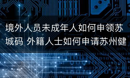 境外人员未成年人如何申领苏城码 外籍人士如何申请苏州健康码