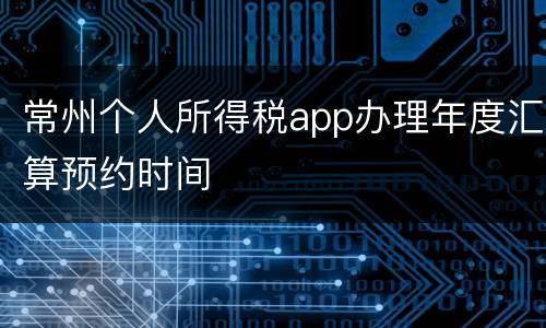 常州个人所得税app办理年度汇算预约时间