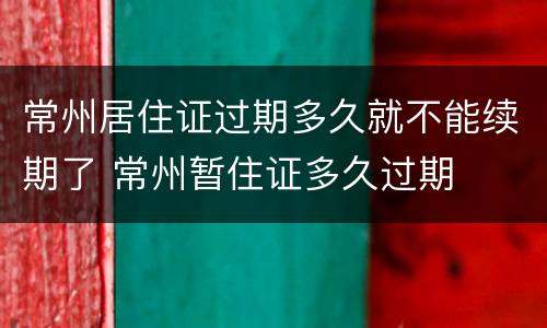 常州居住证过期多久就不能续期了 常州暂住证多久过期