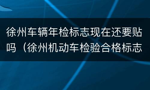 徐州车辆年检标志现在还要贴吗（徐州机动车检验合格标志不贴可以吗）