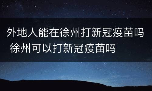 外地人能在徐州打新冠疫苗吗 徐州可以打新冠疫苗吗