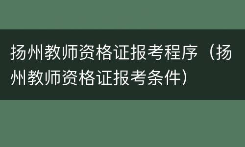 扬州教师资格证报考程序（扬州教师资格证报考条件）