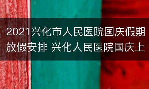 2021兴化市人民医院国庆假期放假安排 兴化人民医院国庆上班时间