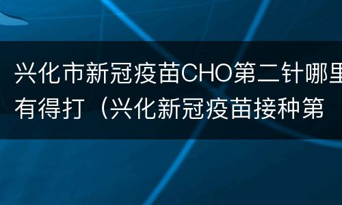 兴化市新冠疫苗CHO第二针哪里有得打（兴化新冠疫苗接种第一针）