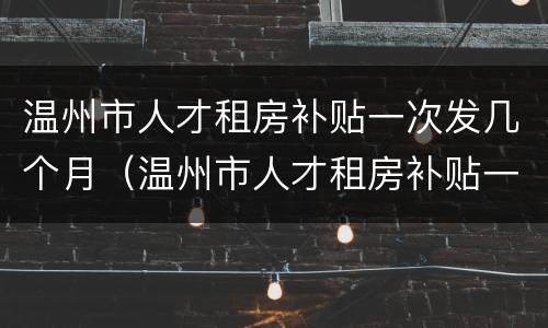 温州市人才租房补贴一次发几个月（温州市人才租房补贴一次发几个月工资）