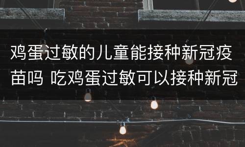 鸡蛋过敏的儿童能接种新冠疫苗吗 吃鸡蛋过敏可以接种新冠疫苗吗
