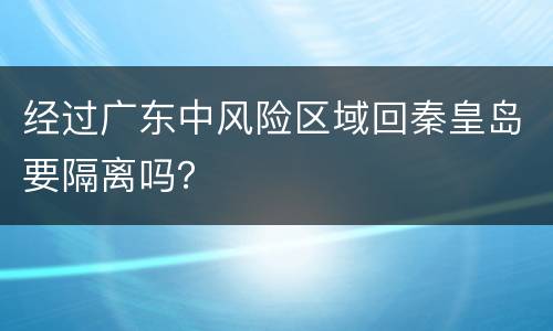 经过广东中风险区域回秦皇岛要隔离吗？