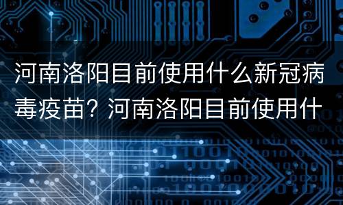 河南洛阳目前使用什么新冠病毒疫苗? 河南洛阳目前使用什么新冠病毒疫苗接种