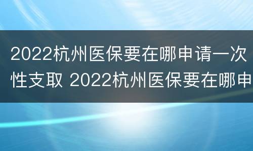 2022杭州医保要在哪申请一次性支取 2022杭州医保要在哪申请一次性支取卡