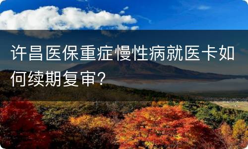 许昌医保重症慢性病就医卡如何续期复审?